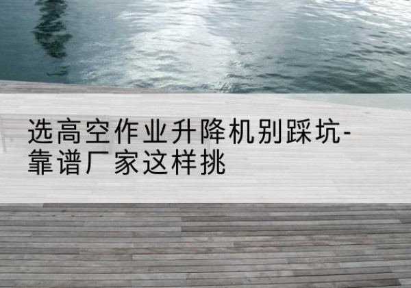 堆龙德庆剪叉式升降机厂家-选高空作业升降机别踩坑-靠谱厂家这样挑