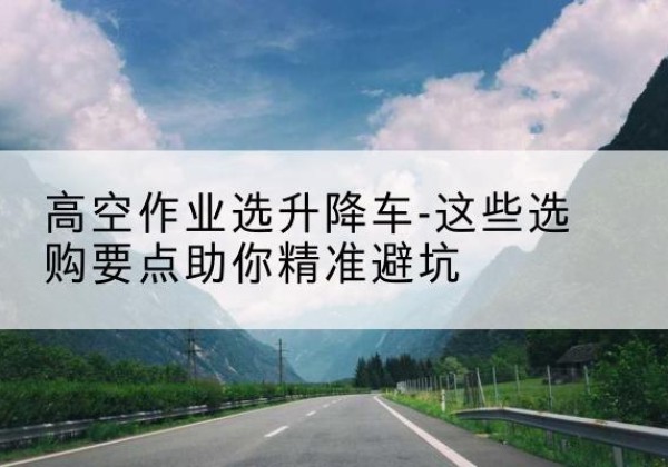 堆龙德庆升降车厂家-高空作业选升降车-这些选购要点助你*避坑
